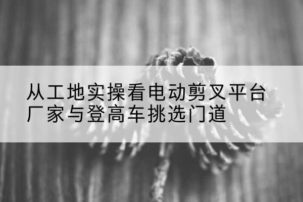 滨州电动剪叉升降平台厂家-从工地实操看电动剪叉平台厂家与登高车挑选门道
