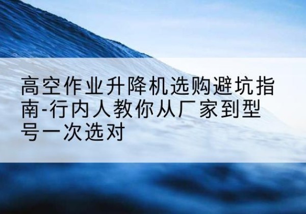 滨州升降平台厂家-高空作业升降机选购避坑指南-行内人教你从厂家到型号一次选对