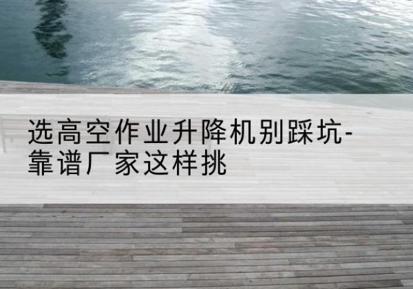 滨州剪叉式升降机厂家-选高空作业升降机别踩坑-靠谱厂家这样挑