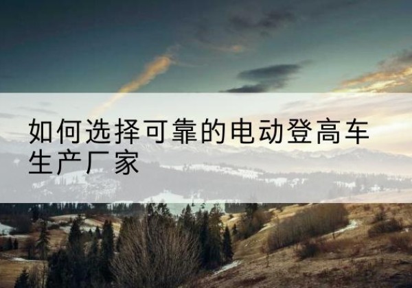 滨州电动登高车厂家-如何选择可靠的电动登高车生产厂家