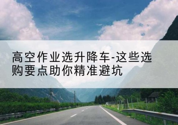 滨州升降车厂家-高空作业选升降车-这些选购要点助你*避坑