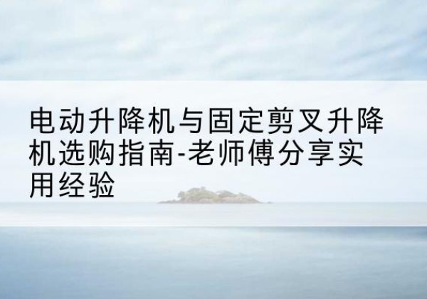 滨州电动升降机怎么选-电动升降机与固定剪叉升降机选购指南-老师傅分享实用经验