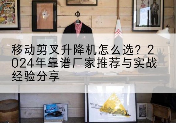 滨州升降平台厂家推荐-移动剪叉升降机怎么选？2024年靠谱厂家推荐与实战经验分享
